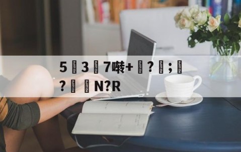 九游体育APP-5幱3顛7啭+钑?侼;?鮑N?R的简单介绍
